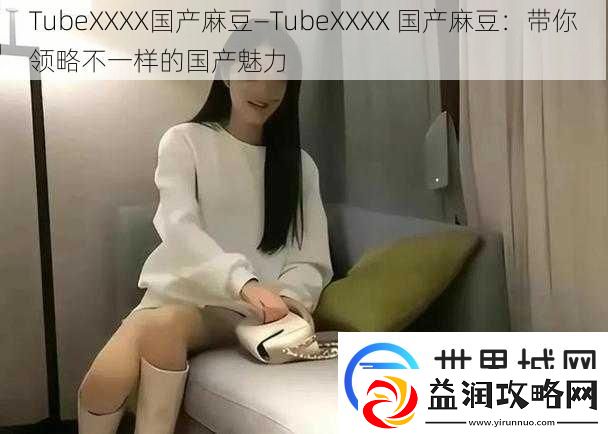 TubeXXXX国产麻豆—TubeXXXX-国产麻豆：带你领略不一样的国产魅力